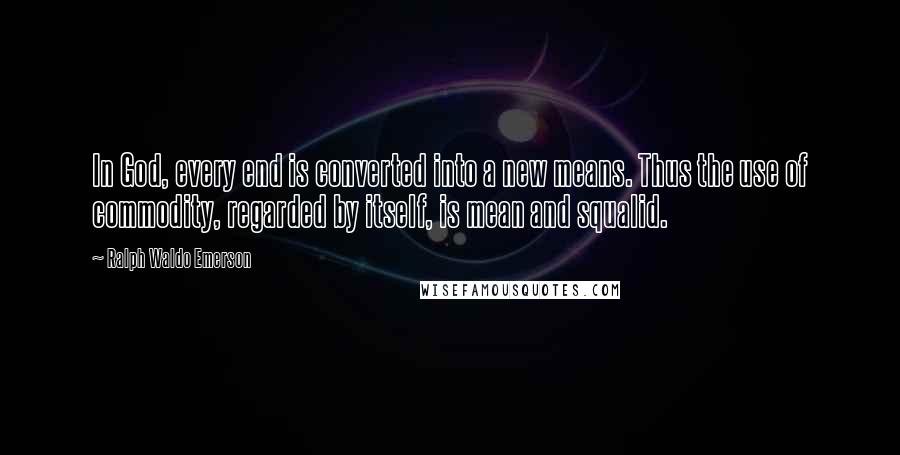 Ralph Waldo Emerson Quotes: In God, every end is converted into a new means. Thus the use of commodity, regarded by itself, is mean and squalid.