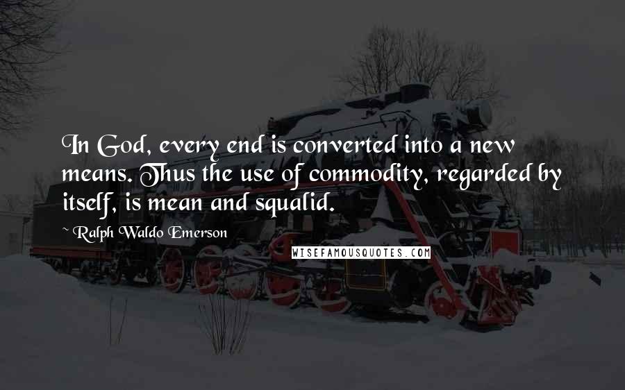 Ralph Waldo Emerson Quotes: In God, every end is converted into a new means. Thus the use of commodity, regarded by itself, is mean and squalid.