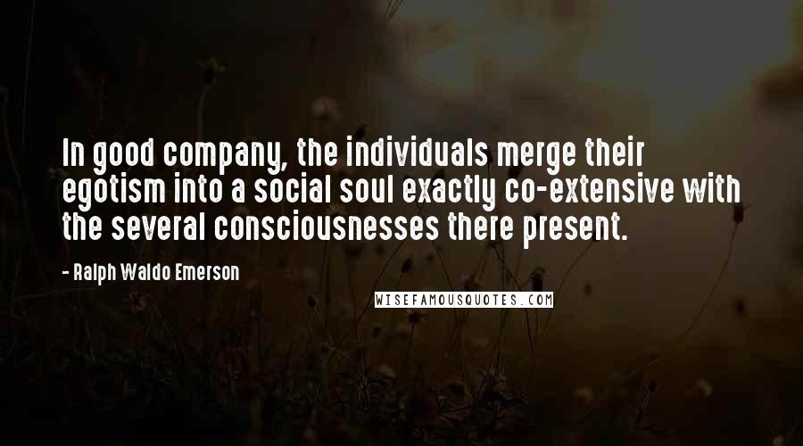 Ralph Waldo Emerson Quotes: In good company, the individuals merge their egotism into a social soul exactly co-extensive with the several consciousnesses there present.