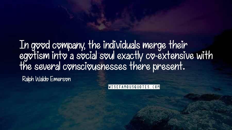 Ralph Waldo Emerson Quotes: In good company, the individuals merge their egotism into a social soul exactly co-extensive with the several consciousnesses there present.