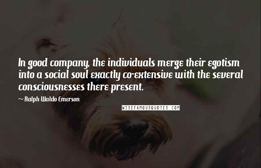 Ralph Waldo Emerson Quotes: In good company, the individuals merge their egotism into a social soul exactly co-extensive with the several consciousnesses there present.