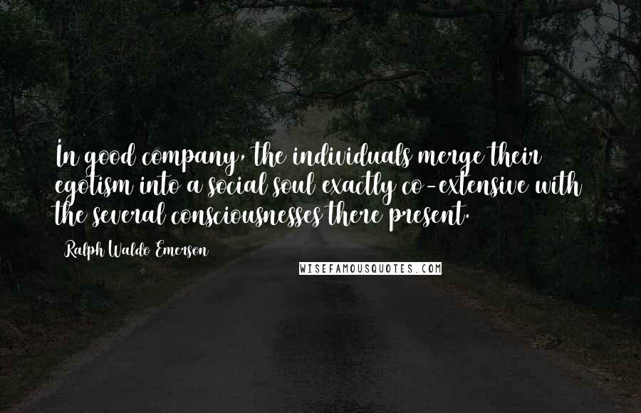 Ralph Waldo Emerson Quotes: In good company, the individuals merge their egotism into a social soul exactly co-extensive with the several consciousnesses there present.