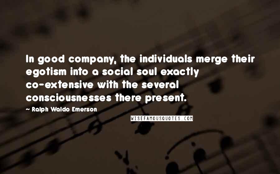 Ralph Waldo Emerson Quotes: In good company, the individuals merge their egotism into a social soul exactly co-extensive with the several consciousnesses there present.