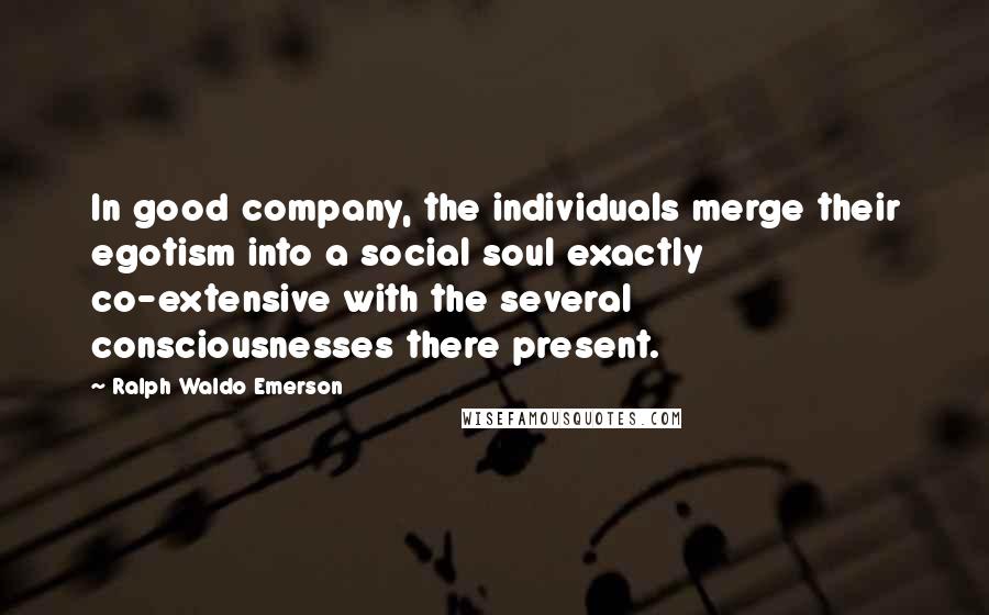 Ralph Waldo Emerson Quotes: In good company, the individuals merge their egotism into a social soul exactly co-extensive with the several consciousnesses there present.