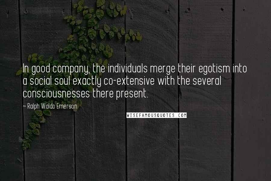 Ralph Waldo Emerson Quotes: In good company, the individuals merge their egotism into a social soul exactly co-extensive with the several consciousnesses there present.