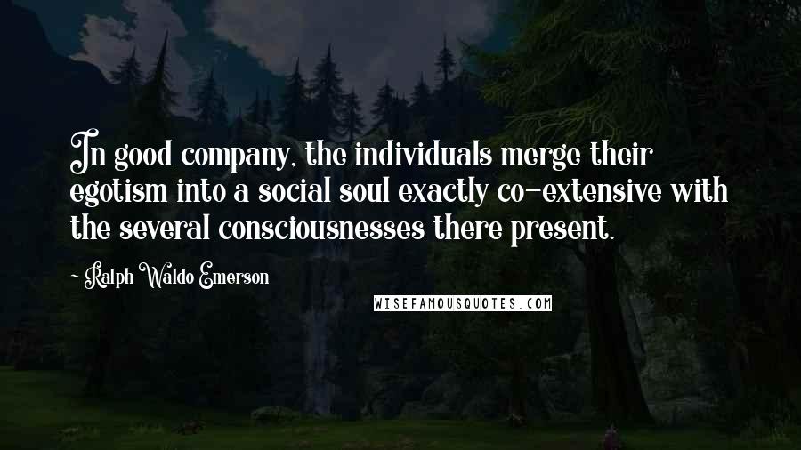 Ralph Waldo Emerson Quotes: In good company, the individuals merge their egotism into a social soul exactly co-extensive with the several consciousnesses there present.