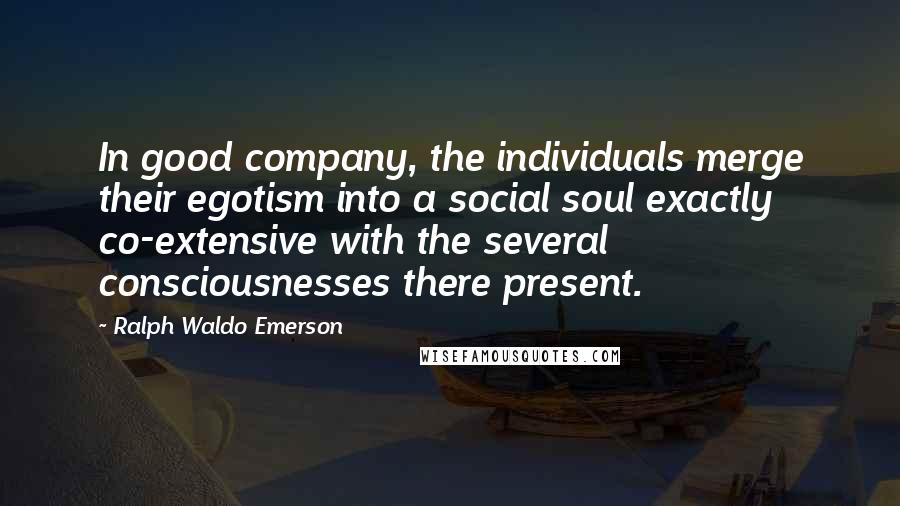 Ralph Waldo Emerson Quotes: In good company, the individuals merge their egotism into a social soul exactly co-extensive with the several consciousnesses there present.