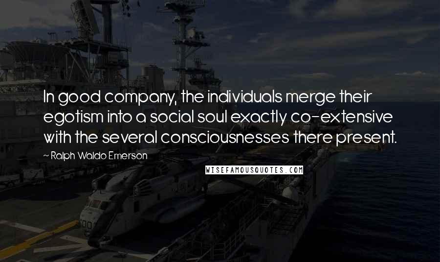 Ralph Waldo Emerson Quotes: In good company, the individuals merge their egotism into a social soul exactly co-extensive with the several consciousnesses there present.