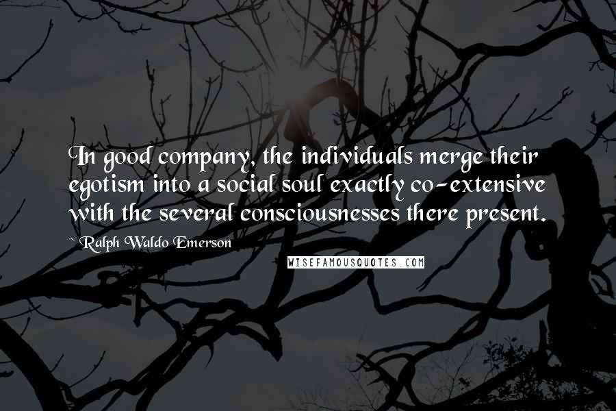 Ralph Waldo Emerson Quotes: In good company, the individuals merge their egotism into a social soul exactly co-extensive with the several consciousnesses there present.