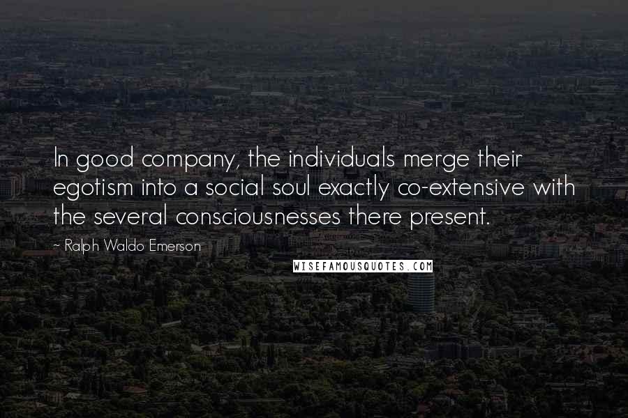 Ralph Waldo Emerson Quotes: In good company, the individuals merge their egotism into a social soul exactly co-extensive with the several consciousnesses there present.