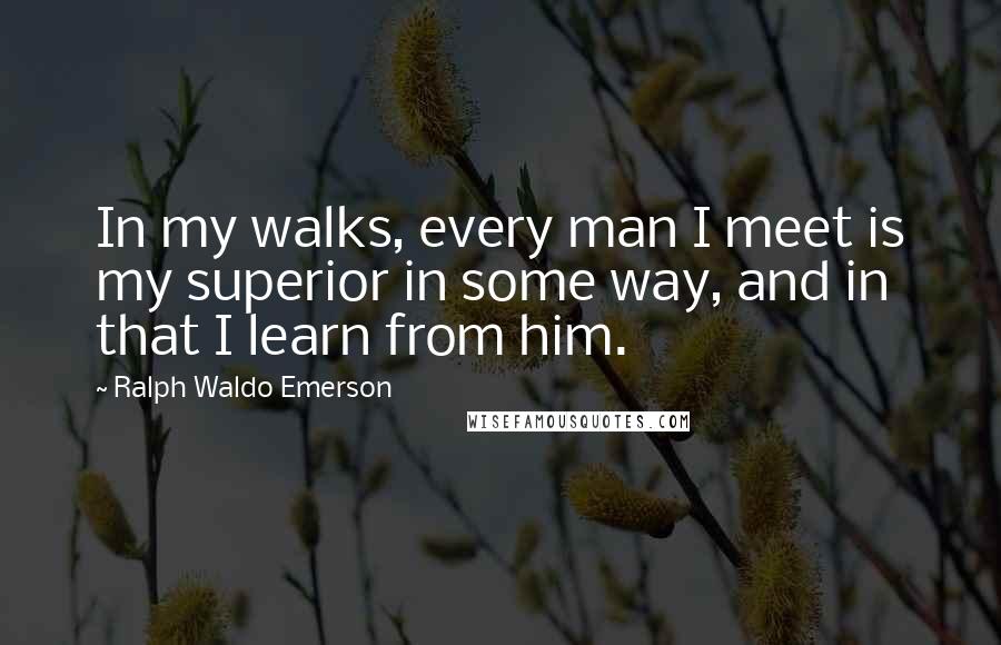 Ralph Waldo Emerson Quotes: In my walks, every man I meet is my superior in some way, and in that I learn from him.