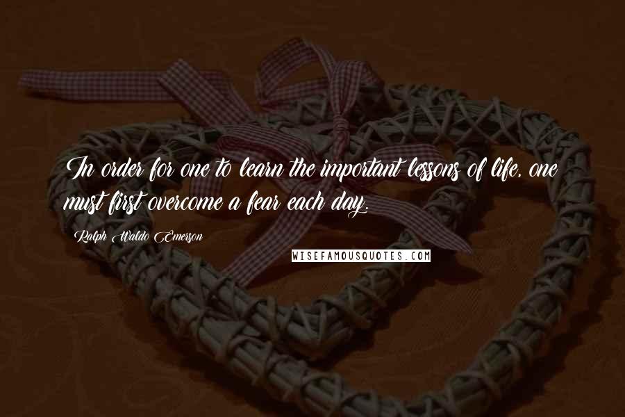 Ralph Waldo Emerson Quotes: In order for one to learn the important lessons of life, one must first overcome a fear each day.