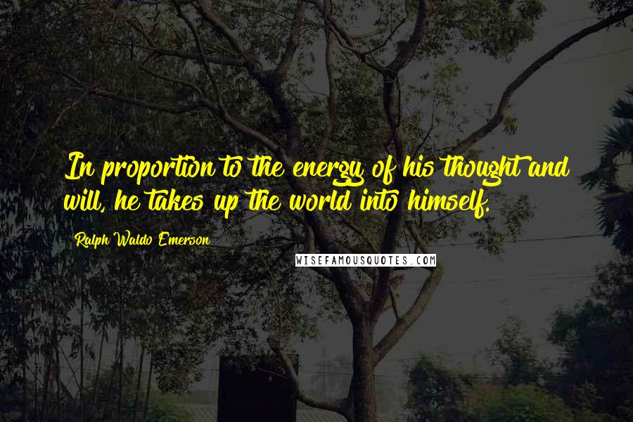 Ralph Waldo Emerson Quotes: In proportion to the energy of his thought and will, he takes up the world into himself.