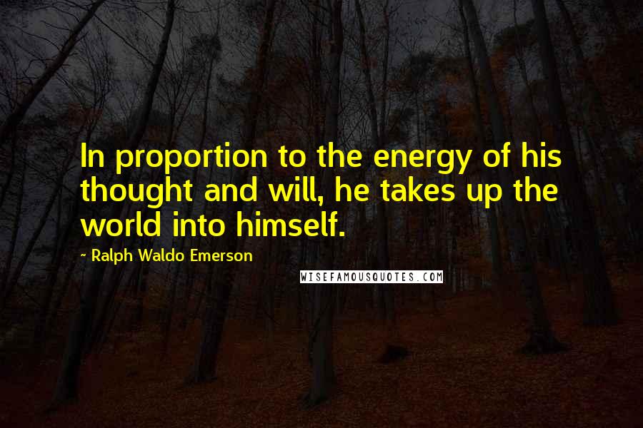 Ralph Waldo Emerson Quotes: In proportion to the energy of his thought and will, he takes up the world into himself.