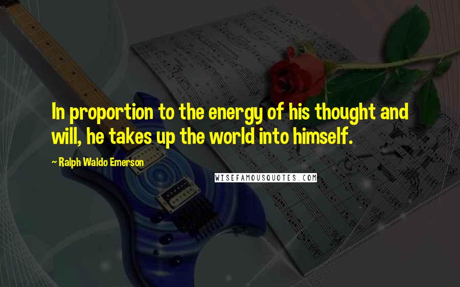 Ralph Waldo Emerson Quotes: In proportion to the energy of his thought and will, he takes up the world into himself.
