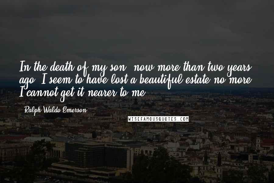 Ralph Waldo Emerson Quotes: In the death of my son, now more than two years ago, I seem to have lost a beautiful estate,no more. I cannot get it nearer to me.