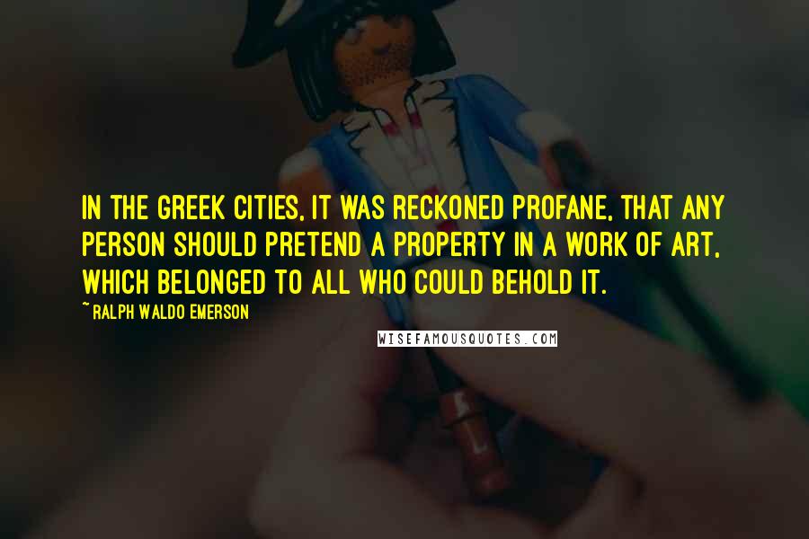 Ralph Waldo Emerson Quotes: In the Greek cities, it was reckoned profane, that any person should pretend a property in a work of art, which belonged to all who could behold it.