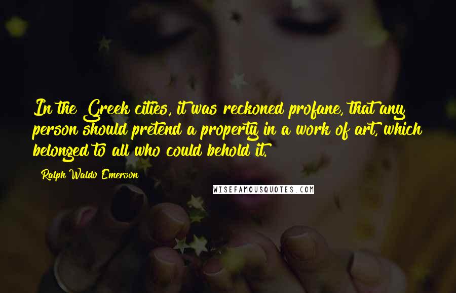 Ralph Waldo Emerson Quotes: In the Greek cities, it was reckoned profane, that any person should pretend a property in a work of art, which belonged to all who could behold it.