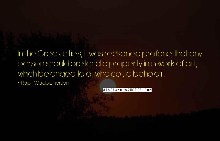 Ralph Waldo Emerson Quotes: In the Greek cities, it was reckoned profane, that any person should pretend a property in a work of art, which belonged to all who could behold it.