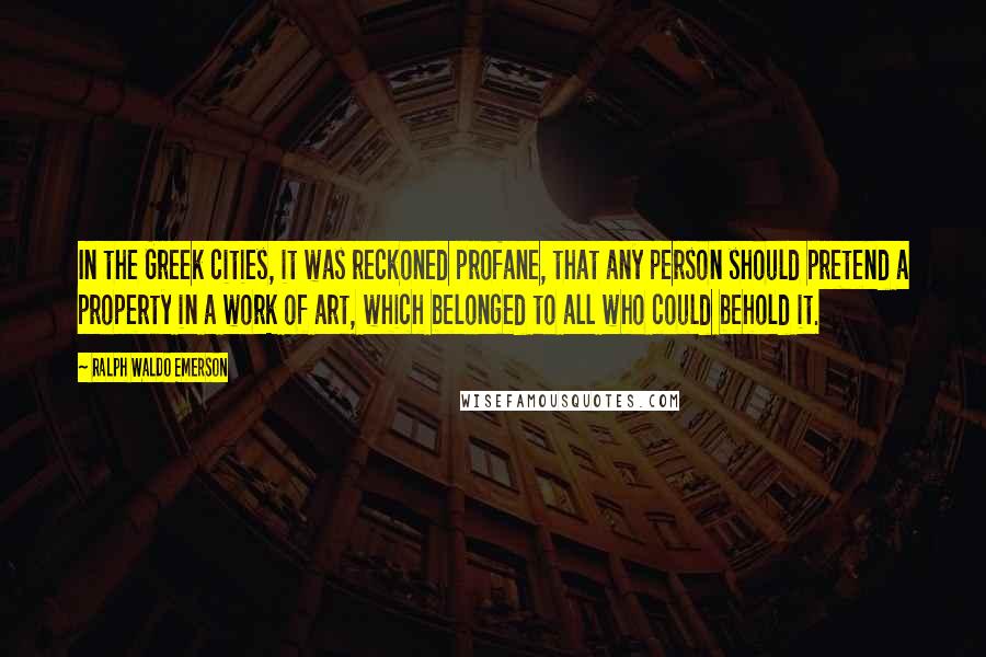 Ralph Waldo Emerson Quotes: In the Greek cities, it was reckoned profane, that any person should pretend a property in a work of art, which belonged to all who could behold it.