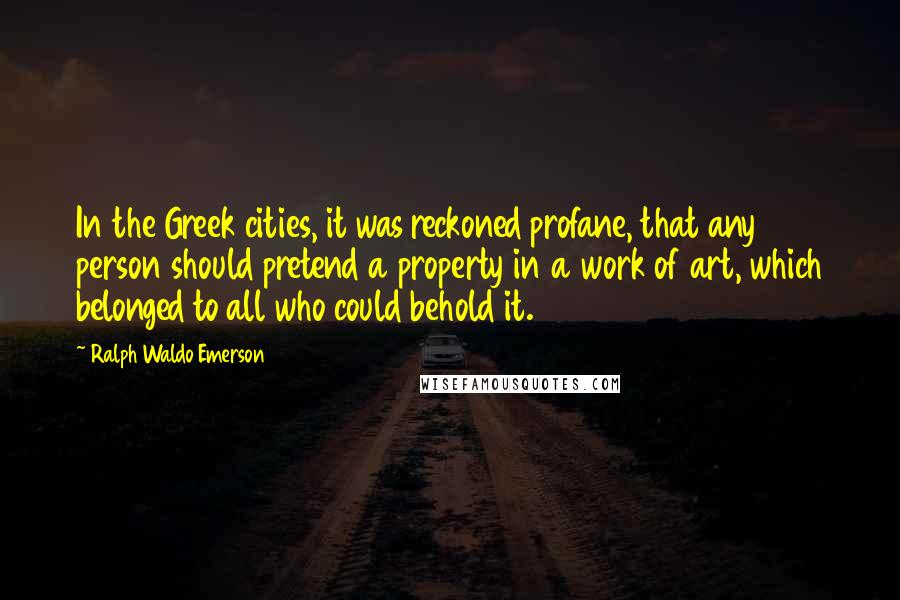 Ralph Waldo Emerson Quotes: In the Greek cities, it was reckoned profane, that any person should pretend a property in a work of art, which belonged to all who could behold it.