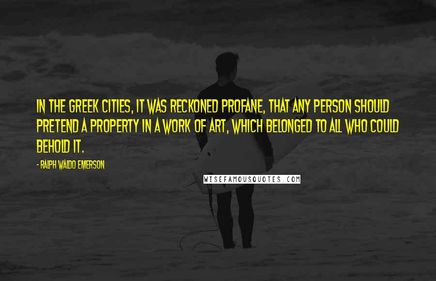 Ralph Waldo Emerson Quotes: In the Greek cities, it was reckoned profane, that any person should pretend a property in a work of art, which belonged to all who could behold it.