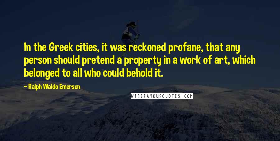 Ralph Waldo Emerson Quotes: In the Greek cities, it was reckoned profane, that any person should pretend a property in a work of art, which belonged to all who could behold it.