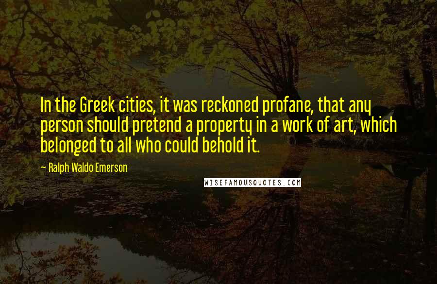 Ralph Waldo Emerson Quotes: In the Greek cities, it was reckoned profane, that any person should pretend a property in a work of art, which belonged to all who could behold it.