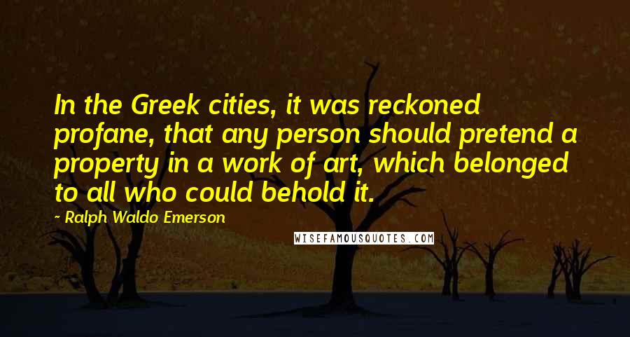 Ralph Waldo Emerson Quotes: In the Greek cities, it was reckoned profane, that any person should pretend a property in a work of art, which belonged to all who could behold it.