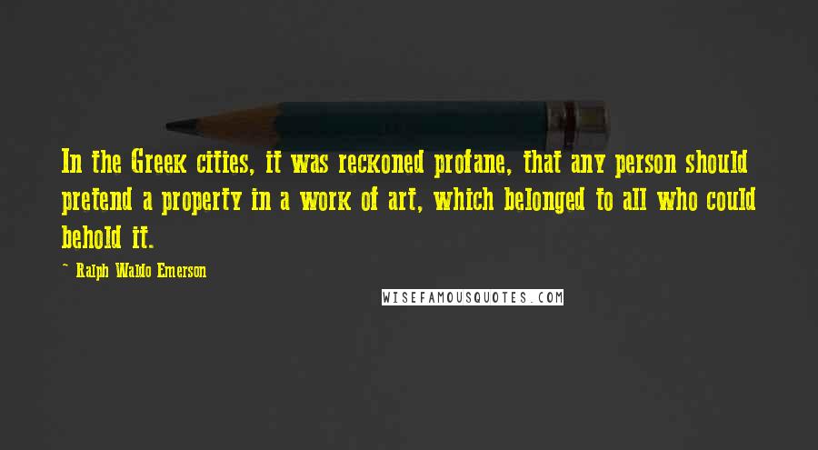 Ralph Waldo Emerson Quotes: In the Greek cities, it was reckoned profane, that any person should pretend a property in a work of art, which belonged to all who could behold it.