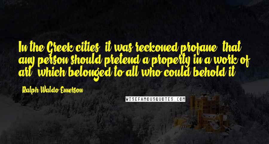 Ralph Waldo Emerson Quotes: In the Greek cities, it was reckoned profane, that any person should pretend a property in a work of art, which belonged to all who could behold it.