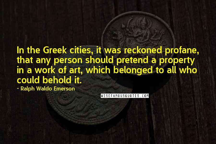 Ralph Waldo Emerson Quotes: In the Greek cities, it was reckoned profane, that any person should pretend a property in a work of art, which belonged to all who could behold it.