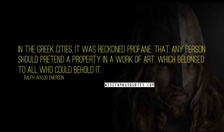 Ralph Waldo Emerson Quotes: In the Greek cities, it was reckoned profane, that any person should pretend a property in a work of art, which belonged to all who could behold it.