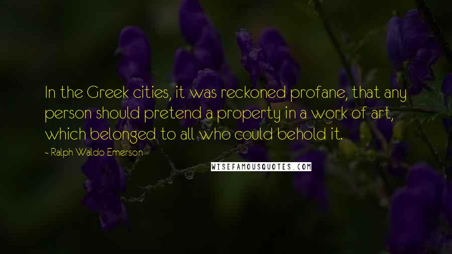 Ralph Waldo Emerson Quotes: In the Greek cities, it was reckoned profane, that any person should pretend a property in a work of art, which belonged to all who could behold it.