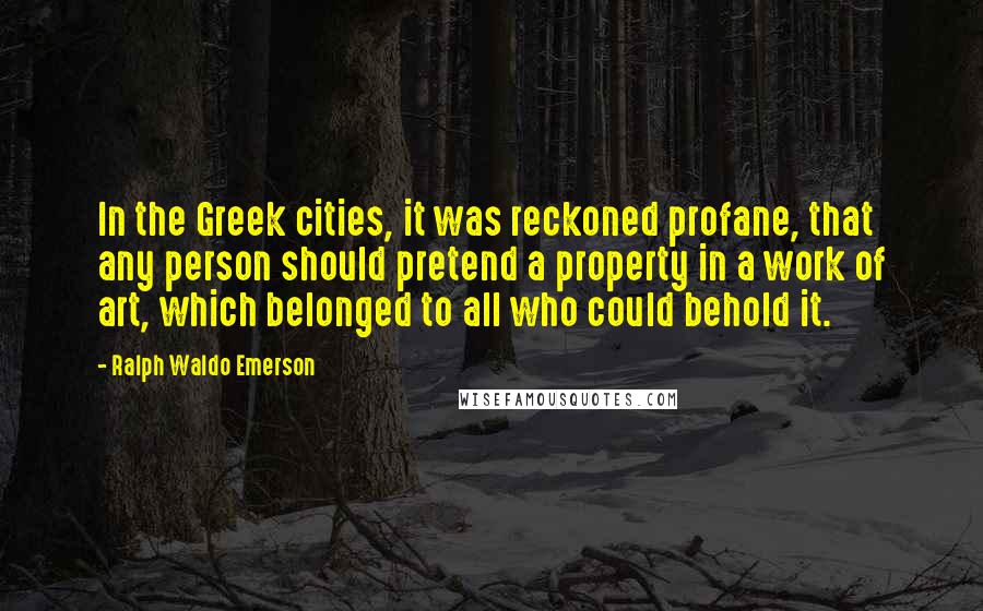Ralph Waldo Emerson Quotes: In the Greek cities, it was reckoned profane, that any person should pretend a property in a work of art, which belonged to all who could behold it.