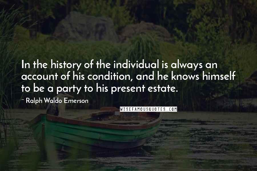 Ralph Waldo Emerson Quotes: In the history of the individual is always an account of his condition, and he knows himself to be a party to his present estate.