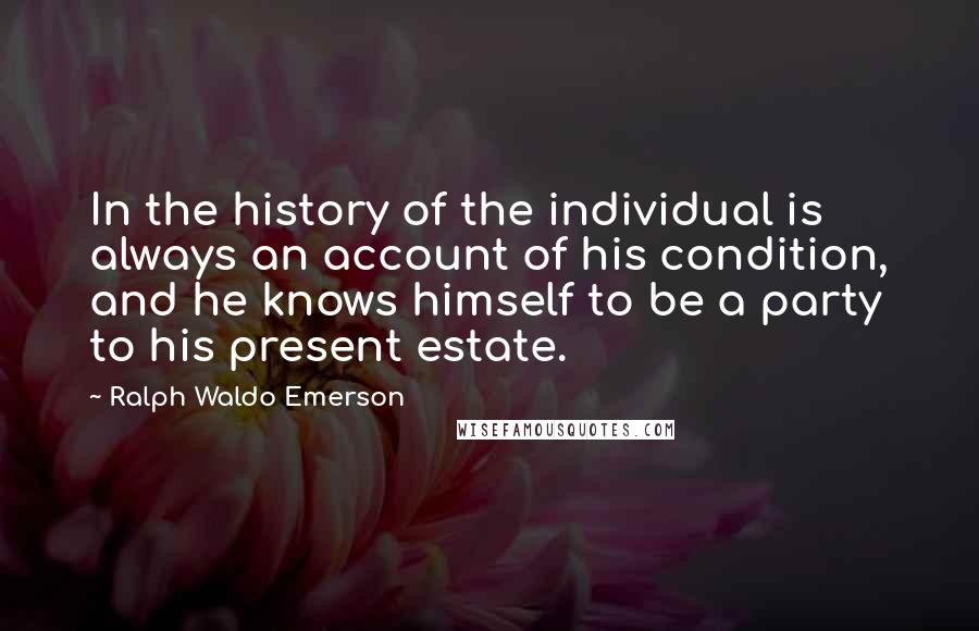 Ralph Waldo Emerson Quotes: In the history of the individual is always an account of his condition, and he knows himself to be a party to his present estate.