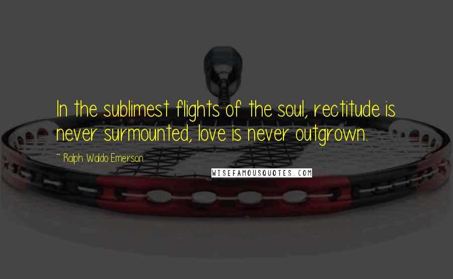 Ralph Waldo Emerson Quotes: In the sublimest flights of the soul, rectitude is never surmounted, love is never outgrown.