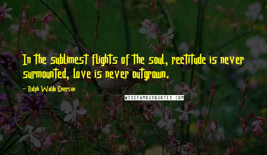 Ralph Waldo Emerson Quotes: In the sublimest flights of the soul, rectitude is never surmounted, love is never outgrown.