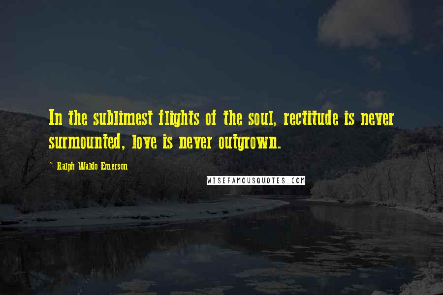 Ralph Waldo Emerson Quotes: In the sublimest flights of the soul, rectitude is never surmounted, love is never outgrown.