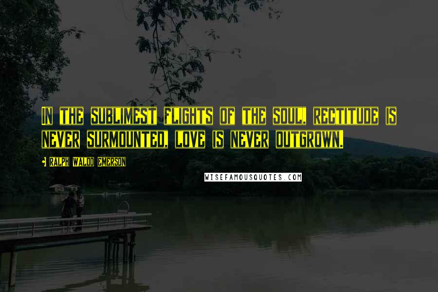 Ralph Waldo Emerson Quotes: In the sublimest flights of the soul, rectitude is never surmounted, love is never outgrown.