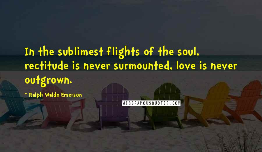 Ralph Waldo Emerson Quotes: In the sublimest flights of the soul, rectitude is never surmounted, love is never outgrown.