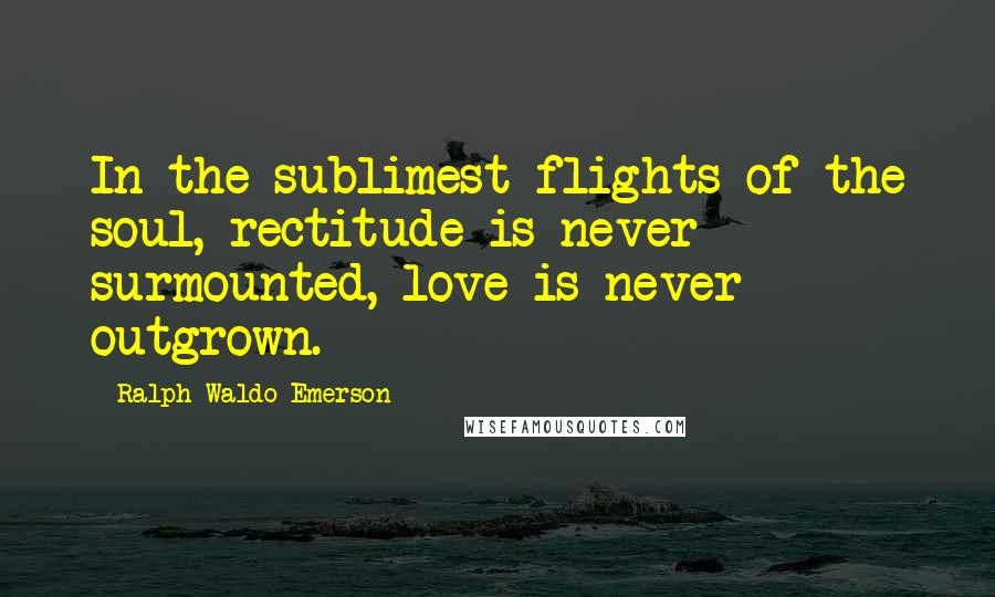 Ralph Waldo Emerson Quotes: In the sublimest flights of the soul, rectitude is never surmounted, love is never outgrown.