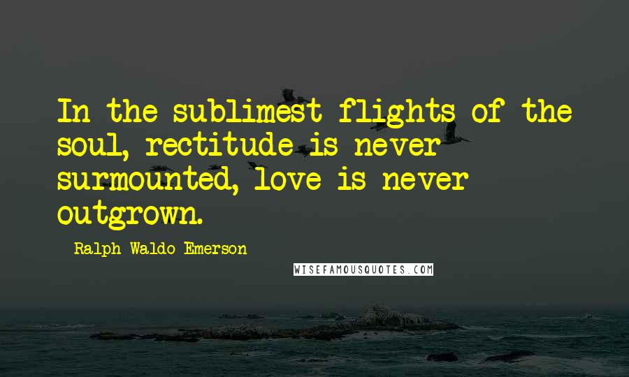 Ralph Waldo Emerson Quotes: In the sublimest flights of the soul, rectitude is never surmounted, love is never outgrown.