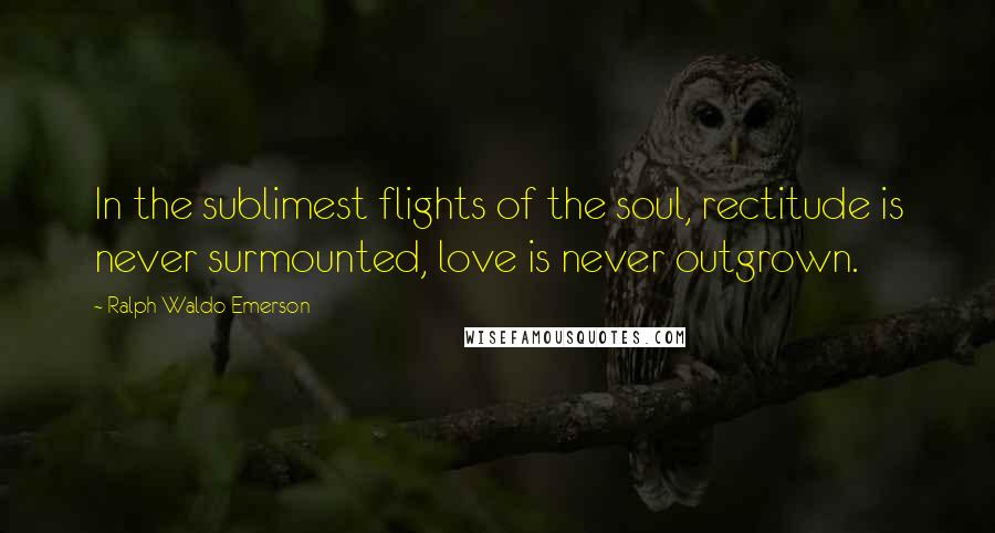 Ralph Waldo Emerson Quotes: In the sublimest flights of the soul, rectitude is never surmounted, love is never outgrown.