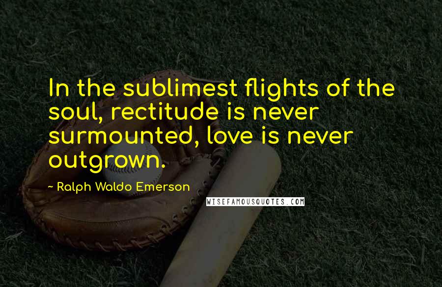 Ralph Waldo Emerson Quotes: In the sublimest flights of the soul, rectitude is never surmounted, love is never outgrown.