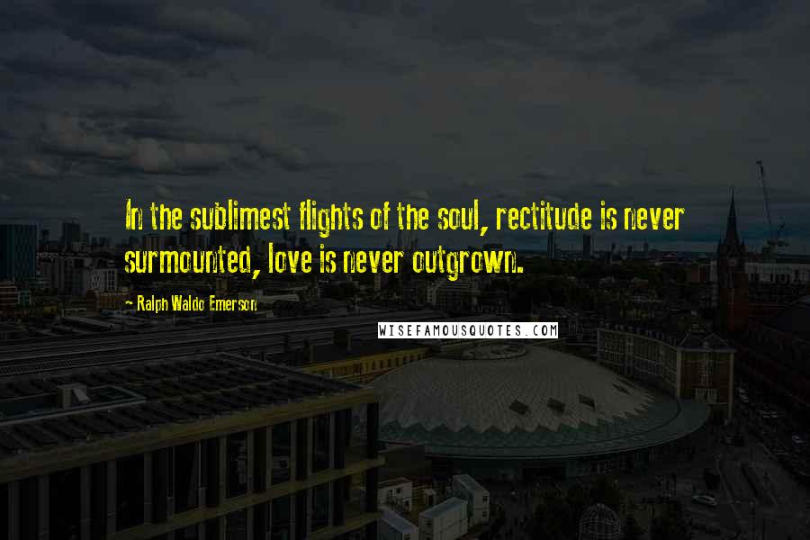 Ralph Waldo Emerson Quotes: In the sublimest flights of the soul, rectitude is never surmounted, love is never outgrown.