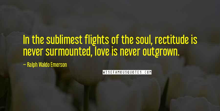 Ralph Waldo Emerson Quotes: In the sublimest flights of the soul, rectitude is never surmounted, love is never outgrown.