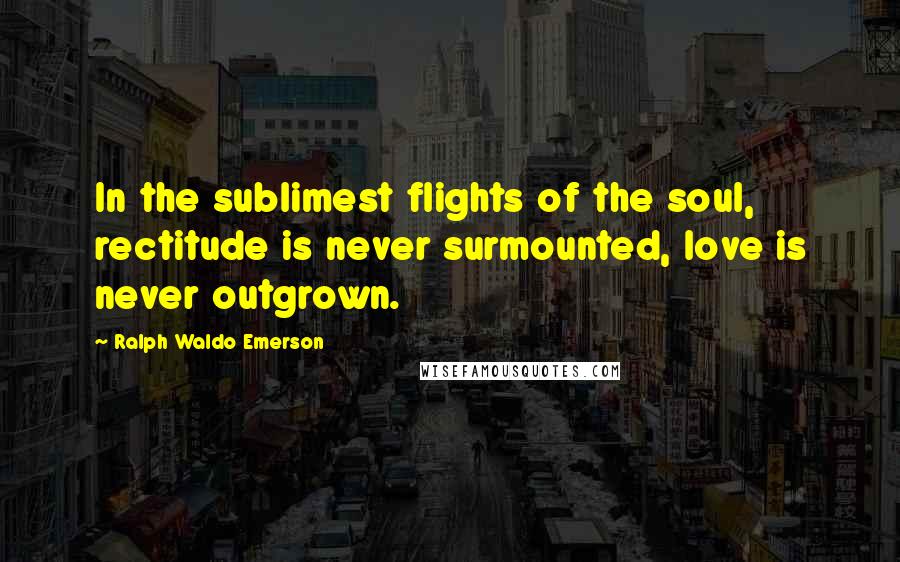 Ralph Waldo Emerson Quotes: In the sublimest flights of the soul, rectitude is never surmounted, love is never outgrown.