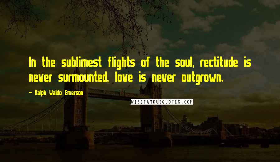 Ralph Waldo Emerson Quotes: In the sublimest flights of the soul, rectitude is never surmounted, love is never outgrown.